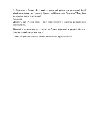 9. Черевань – батько Лесі, який створив усі умови для подальшої ідилії
сімейного життя своєї доньки. Про що найбільше мріє Черевань? Чому його
називають паном із козацтва?
Завдання:
Доведіть, що «Чорна рада» - твір реалістичного і водночас романтичного
спрямування.
Визначіть за поданим кроссенсом проблеми, порушені в романі (батьки і
діти, кохання й подружнє щастя).
Теорія літератури: основні ознаки романтизму, художні засоби.
 