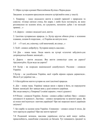 V. Образ хутора в романі Пантелеймона Куліша «Чорна рада»
Завдання: за поданим кроссенсом описати хутір(знайти опис у тексті).
1. Хмарище – ідеал людського життя в повній гармонії з природою та
совістю. «Сонце світило стиха, без жари; і любо було поглянути, як воно
розливалося по зелених вітах, по сукуватих, мохнатих дубах і по молодій
травиці…»
1-4. Дорога – символ людської долі, життя.
2. Ідилічна хуторянська природа. («..Хутір кругом обняла річка з зеленими
плавами, лозами й очеретами…») Україна як квітуче поле.
2-5 « У хаті, як у віночку; хліб випечений, як сонце...»
3. Хліб - символ добробуту. Хуторяни живуть щасливо .
3-6 Дім – повна чаша. Люди мають на хуторі «статечні забудівлі»,але
дотримуються Божих заповідей…
4. Дорога – життя людське. Яке життя символізує саме ця дорога?
Аргументуйте. Куди веде ця дорога?
4-8 Хутір - як осередок національної самобутності. Рослини - символи
України.
5.Хутір – це уособлення України, якої «треба вірним серцем держатися».
Жили б усі українці так…
5- 8 Безтурботне життя хуторян на лоні ідилічної природи.
6. Дім – повна чаша. Українці завжди жили з вірою в Бога, не порушуючи
Божих заповідей. Бог завжди жив у душі кожного українця.
Які люди живуть у Хмарищі? («свіжі серцем», «чисті душею»)
6-9 Птахи – символи України. Лелека – символ добра і любові. Орел – символ
сміливості й мужності. Ластівка – символ материнства та жіночої краси. Як
ці птахи пов’язуються з життям українців? Про які моральні якості українців
свідчать?
7. Без верби та калини нема України. Соняшник – символ сонця й тепла. До
чого прагнули українці? Про яке життя мріяли?
7-8 Родинний затишок, щаслива українська сім’я,в якій панує любов,
працелюбність, шанобливе ставлення до батьків. Тут поважають традиції та
 