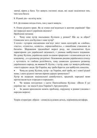 звичаї, вірять у Бога. Тут живуть гостинні люди, які ладні поділитися тим,
чим хата багата
8. Рідний дім - на втіху всім.
8-9. Де пташки гнізда в’ють, там у щасті живуть.
9. Птахи рідного краю. Як ці птахи пов’язуються із життям українців? Про
які моральні якості українців свідчать?
Проблемні питання:
 Чому саме хутір змальовано Кулішем у романі? Що це за образ?
Символом чого для Куліша є саме хутір?
З селом і хутором письменник пов’язує зміст таких категорій, як «любов»,
«честь», «гідність», «совість», «працелюбність», « шанобливе ставлення до
батьків». Збереження традиційної моралі роду, що споконвічно було
характерним для української свідомості, є умовою майбутнього існування.
На думку Куліша, українська нація за самою природою є селянською,але не в
класовому , а в духовному розумінні. Основними рисами українського етносу
є чуттєвість та глибока релігійність, тому символом духовного розвитку
українського народу, як вважав П. Куліш, є хутір, адже тут живуть роботящі,
«чисті серцем» люди. Це-Україна, яку треба берегти для майбутніх поколінь.
 Чому,на думку Куліша, хутір - це Україна, якої треба, як і «своєї рідної
мови, і свого рідного звичаю вірним серцем триматися»?
Хутір як осередок національної самобутності, традицій, народної мови
протиставляється «городам и порядкам».
 Чи можна погодитися з ідеєю Пантелеймона Куліша: «Жили б усі
українці так – не знала б лиха Україна?» Аргументуйте.
 За даним кроссенсом назвіть проблему, порушену в романі (людина і
народна мораль)
Теорія літератури: образи – символи,художня деталь, порівняння,метафора.
 