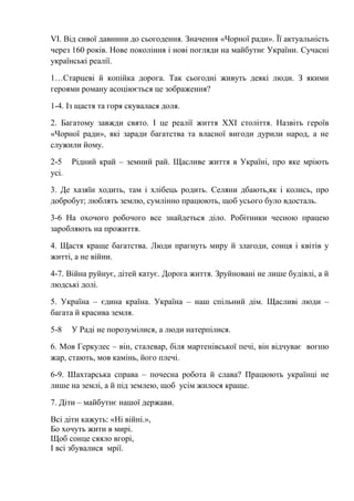 VІ. Від сивої давнини до сьогодення. Значення «Чорної ради». Її актуальність
через 160 років. Нове покоління і нові погляди на майбутнє України. Сучасні
українські реалії.
1…Старцеві й копійка дорога. Так сьогодні живуть деякі люди. З якими
героями роману асоціюється це зображення?
1-4. Із щастя та горя скувалася доля.
2. Багатому завжди свято. І це реалії життя XXI століття. Назвіть героїв
«Чорної ради», які заради багатства та власної вигоди дурили народ, а не
служили йому.
2-5 Рідний край – земний рай. Щасливе життя в Україні, про яке мріють
усі.
3. Де хазяїн ходить, там і хлібець родить. Селяни дбають,як і колись, про
добробут; люблять землю, сумлінно працюють, щоб усього було вдосталь.
3-6 На охочого робочого все знайдеться діло. Робітники чесною працею
заробляють на прожиття.
4. Щастя краще багатства. Люди прагнуть миру й злагоди, сонця і квітів у
житті, а не війни.
4-7. Війна руйнує, дітей катує. Дорога життя. Зруйновані не лише будівлі, а й
людські долі.
5. Україна – єдина країна. Україна – наш спільний дім. Щасливі люди –
багата й красива земля.
5-8 У Раді не порозумілися, а люди натерпілися.
6. Мов Геркулес – він, сталевар, біля мартенівської печі, він відчуває вогню
жар, стають, мов камінь, його плечі.
6-9. Шахтарська справа – почесна робота й слава? Працюють українці не
лише на землі, а й під землею, щоб усім жилося краще.
7. Діти – майбутнє нашої держави.
Всі діти кажуть: «Ні війні.»,
Бо хочуть жити в мирі.
Щоб сонце сяяло вгорі,
І всі збувалися мрії.
 