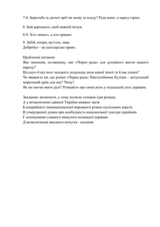 7-8. Боротьба за дитячі мрії чи знову за владу? Рада воює, а народ горює.
8. Бий верхнього, щоб нижній почув.
8-9. Хто «воює», а хто працює.
9. Забій, копри, вугілля, лава.
Добробут - це шахтарське право.
Проблемні питання:
Яке значення, по-вашому, має «Чорна рада» для духовного життя нашого
народу?
Від кого й від чого залежить подальша доля нашої землі та й нас самих?
Чи вважаєте ви, що роман «Чорна рада» Пантелеймона Куліша – актуальний
моральний урок для нас? Чому?
Як ми маємо жити далі? Розкажіть про свою роль у подальшій долі держави.
Завдання: визначити, у чому полягає головна ідея роману.
А у возвеличенні давньої України княжих часів
Б неприйнятті міжнаціональної ворожнечі різних суспільних верств
В утвердженні думки про необхідність національної злагоди українців
Г оспівування славного минулого козацької держави
Д возвеличення високого почуття - кохання
 