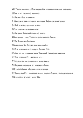 VІІ. Творче завдання: дібрати прислів’я до запропонованого кроссенсу.
1.Кінь та ніч - козакові товариші.
1-4 Козак з біди не заплаче.
2. Кінь для козака - що крила для птаха. Чайки - козацькі човни
2-5 Той не козак, що списа не має.
3.Степ та воля - козацькая доля.
3-6 Козак не боїться ні хмари, ні татари.
4.Воля завдає і горя. Терпи, козаче,отаманом будеш.
4-7.До булави треба голови.
5.Береженого Бог береже, а козака - шабля.
5-8 Хто лежить на печі, тому не бути на Січі.
6.Зліша від зла татарська честь. Нежданий гість гірше татарина.
6-9 Для татарина Січ – страшна річ.
7.Той не козак, що отаманом не думає стати.
7-8 Булава в отамана, а піч в ледачого Івана.
8.Піч- річ бабська, а булава - мрія козацька.
8-9 Запорізька Січ - козацькая мати, а козаком бравим – то нелегко стати.
9.Хто любить піч, тому ворог Січ.
 