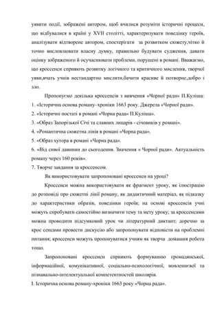 уявити події, зображені автором, щоб вчилися розуміти історичні процеси,
що відбувалися в країні у XVII cтолітті, характеризувати поведінку героїв,
аналізувати відтворене автором, спостерігати за розвитком сюжету,чітко й
точно висловлювати власну думку, правильно будувати судження, давати
оцінку зображеного й осучаснювати проблеми, порушені в романі. Вважаємо,
що кроссенси сприяють розвитку логічного та критичного мислення, творчої
уяви,вчать учнів нестандартно мислити,бачити красиве й потворне,добро і
зло.
Пропонуємо декілька кроссенсів з вивчення «Чорної ради» П.Куліша:
1. «Історична основа роману–хроніки 1663 року. Джерела «Чорної ради».
2. «Історичні постаті в романі «Чорна рада» П.Куліша».
3. «Образ Запорізької Січі та славних лицарів - січовиків у романі».
4. «Романтична сюжетна лінія в романі «Чорна рада».
5. «Образ хутора в романі «Чорна рада».
6. «Від сивої давнини до сьогодення. Значення « Чорної ради». Актуальність
роману через 160 років».
7. Творче завдання за кроссенсом.
Як використовувати запропоновані кроссенси на уроці?
Кроссенси можна використовувати як фрагмент уроку, як ілюстрацію
до розповіді про сюжетні лінії роману, як дидактичний матеріал, як підказку
до характеристики образів, поведінки героїв; на основі кроссенсів учні
можуть спробувати самостійно визначити тему та мету уроку; за кроссенсами
можна проводити підсумковий урок чи літературний диктант; доречно за
крос сенсами провести дискусію або запропонувати відповісти на проблемні
питання; кроссенси можуть пропонуватися учням як творча домашня робота
тощо.
Запропоновані кроссенси сприяють формуванню громадянської,
інформаційної, комунікативної, соціально-психологічної, мовленнєвої та
пізнавально-інтелектуальної компетентностей школярів.
І. Історична основа роману-хроніки 1663 року «Чорна рада».
 