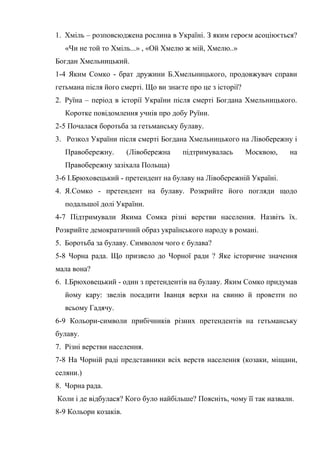 1. Хміль – розповсюджена рослина в Україні. З яким героєм асоціюється?
«Чи не той то Хміль...» , «Ой Хмелю ж мій, Хмелю..»
Богдан Хмельницький.
1-4 Яким Сомко - брат дружини Б.Хмельницького, продовжувач справи
гетьмана після його смерті. Що ви знаєте про це з історії?
2. Руїна – період в історії України після смерті Богдана Хмельницького.
Коротке повідомлення учнів про добу Руїни.
2-5 Почалася боротьба за гетьманську булаву.
3. Розкол України після смерті Богдана Хмельницького на Лівобережну і
Правобережну. (Лівобережна підтримувалась Москвою, на
Правобережну зазіхала Польща)
3-6 І.Брюховецький - претендент на булаву на Лівобережній Україні.
4. Я.Сомко - претендент на булаву. Розкрийте його погляди щодо
подальшої долі України.
4-7 Підтримували Якима Сомка різні верстви населення. Назвіть їх.
Розкрийте демократичний образ українського народу в романі.
5. Боротьба за булаву. Символом чого є булава?
5-8 Чорна рада. Що призвело до Чорної ради ? Яке історичне значення
мала вона?
6. І.Брюховецький - один з претендентів на булаву. Яким Сомко придумав
йому кару: звелів посадити Іванця верхи на свиню й провезти по
всьому Гадячу.
6-9 Кольори-символи прибічників різних претендентів на гетьманську
булаву.
7. Різні верстви населення.
7-8 На Чорній раді представники всіх верств населення (козаки, міщани,
селяни.)
8. Чорна рада.
Коли і де відбулася? Кого було найбільше? Поясніть, чому її так назвали.
8-9 Кольори козаків.
 