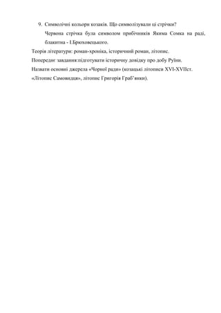 9. Символічні кольори козаків. Що символізували ці стрічки?
Червона стрічка була символом прибічників Якима Сомка на раді,
блакитна - І.Брюховецького.
Теорія літератури: роман-хроніка, історичний роман, літопис.
Попереднє завдання:підготувати історичну довідку про добу Руїни.
Назвати основні джерела «Чорної ради» (козацькі літописи XVI-XVIIст.
«Літопис Самовидця», літопис Григорія Граб’янки).
 
