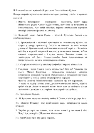 ІІ. Історичні постаті в романі «Чорна рада» Пантелеймона Куліша
Попередня робота учнів: скласти цитатну характеристику героїв – історичних
постатей
1. Васюта Золотаренко – ніжинський полковник, якому перед
Ніжинською радою Сомко віддає булаву, щоб вона не потрапила до
Брюховецького. Але через пихатість втратив прихильність народних
мас (був страчений разом з Я.Сомком)
1-4. Колишній писар Якима Сомка – Мелетій Вуяхевич. Згодом стає
прибічником царя.
2. І. Брюховецький – головний претендент на гетьманську булаву, що
втерся у довіру простолюду. Згадати за текстом, до яких методів
удавався І. Брюховецький, щоб завоювати симпатії черні. «…Чоловічок
сей був у короткій старенькій свитині, у полотняних штанях, чоботи
шкапові попротоптувані – і пучки видно». Зачитати уривки, які
засвідчують цей факт. Охарактеризуйте Івана Брюховецького як
історичну особу, зіставте з літературним образом
2-5. «Патріотизм» полягає у власному добробуті. Україна шматується.
3. Гвинтівка – зброя. З яким героєм асоціюється? Хто це? Розкажіть про
нього. Матвій Гвинтовка – запроданець польських магнатів,
представник козацької старшини. Одружившись з польською княгинею,
запроваджує у своєму маєтку аристократичні порядки.
Чому на малюнку зображено кільця? Розкажіть про них за романом.
У нього на подвір’ї стоїть стовп, до якого причеплені залізні, мідні та
срібні кільця. Якщо ти простий козак- в'яжи коня до залізного кільця,
значніший – до мідного, а хто рівня господареві – до срібного.
3-6. Прихильник Польщі.
4. М. Вуяхевич виступає спочатку на боці Я.Сомка, а потім зраджує його.
4-6. Мелетій Вуяхевич стає прибічником царя, переслідуючи власні
інтереси
5. Україна роздерта на шматки, коли немає єдності у поглядах і діях.
Чому? Аргументуйте.( Причина - збагачення)
5-8. Яким Сомко мріє про єдину Україну.
 