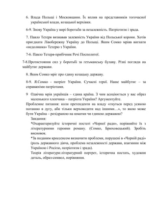 6. Влада Польщі і Московщини. Їх вплив на представників тогочасної
української влади, козацької верхівки.
6-9. Знову Україна у вирі боротьби за незалежність. Патріотизм і зрада.
7. Павло Тетеря визнавав залежність України від Польської корони. Хотів
приєднати Лівобережну Україну до Польщі. Яким Сомко мріяв вигнати
«недоляшка» Тетерю з України.
7-6. Павло Тетеря-прибічник Речі Посполитої.
7-8.Протистояння сил у боротьбі за гетьманську булаву. Різні погляди на
майбутнє держави.
8. Яким Сомко мріє про єдину козацьку державу.
8-9. Я.Сомко - патріот України. Сучасні герої. Наше майбутнє – за
справжніми патріотами.
9 Одвічна мрія українців – єдина країна. З чим асоціюється у вас образ
маленького хлопчика – патріота України? Аргументуйте.
Проблемне питання: коли претенденти на владу «гнуться перед усякою
поганню в дугу, аби тільки верховодити над іншими…», то якою може
бути Україна – розідраною на шматки чи єдиною державою?
Завдання:
*Охарактеризуйте історичні постаті «Чорної ради», порівняйте їх з
літературними героями роману. (Сомко, Брюховецький). Зробіть
висновок.
*За поданим кроссенсом визначити проблеми, порушені в «Чорній раді»
(роль державного діяча, проблема незалежності держави, взаємини між
Україною і Росією, патріотизм і зрада).
Теорія літератури:літературний портрет, історична постать, художня
деталь, образ-символ, порівняння.
 
