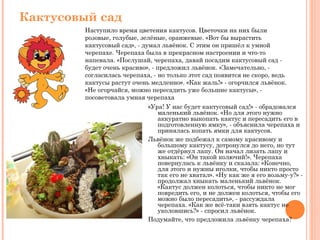 Кактусовый сад
.
«Ура! У нас будет кактусовый сад!» - обрадовался
маленький львёнок. «Но для этого нужно
аккуратно выкопать кактус и пересадить его в
подготовленную ямку», - объяснила черепаха и
принялась копать ямки для кактусов.
Львёнок же подбежал к самому красивому и
большому кактусу, дотронулся до него, но тут
же отдёрнул лапу. Он начал лизать лапу и
хныкать: «Он такой колючий!». Черепаха
повернулась к львёнку и сказала: «Конечно,
для этого и нужны иголки, чтобы никто просто
так его не хватал». «Ну как же я его возьму-у?» -
продолжал хныкать маленький львёнок.
«Кактус должен колоться, чтобы никто не мог
повредить его, и не должен колоться, чтобы его
можно было пересадить», - рассуждала
черепаха. «Как же всё-таки взять кактус не
уколовшись?» - спросил львёнок.
Подумайте, что предложила львёнку черепаха?
Наступило время цветения кактусов. Цветочки на них были
розовые, голубые, зелёные, оранжевые. «Вот бы вырастить
кактусовый сад», - думал львёнок. С этим он пришёл к умной
черепахе. Черепаха была в прекрасном настроении и что-то
напевала. «Послушай, черепаха, давай посадим кактусовый сад -
будет очень красиво», - предложил львёнок. «Замечательно, -
согласилась черепаха, - но только этот сад появится не скоро, ведь
кактусы растут очень медленно». «Как жаль!» - огорчился львёнок.
«Не огорчайся, можно пересадить уже большие кактусы», -
посоветовала умная черепаха
 