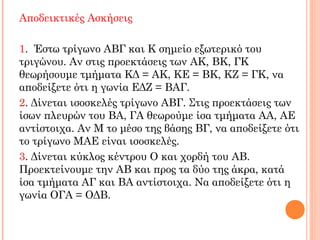 Αποδεικτικές Ασκήσεις
1. Έστω τρίγωνο ΑΒΓ και Κ σημείο εξωτερικό του
τριγώνου. Αν στις προεκτάσεις των ΑΚ, ΒΚ, ΓΚ
θεωρήσουμε τμήματα ΚΔ = ΑΚ, ΚΕ = ΒΚ, ΚΖ = ΓΚ, να
αποδείξετε ότι η γωνία ΕΔΖ = ΒΑΓ.
2. Δίνεται ισοσκελές τρίγωνο ΑΒΓ. Στις προεκτάσεις των
ίσων πλευρών του ΒΑ, ΓΑ θεωρούμε ίσα τμήματα ΑΑ, ΑΕ
αντίστοιχα. Αν Μ το μέσο της βάσης ΒΓ, να αποδείξετε ότι
το τρίγωνο ΜΑΕ είναι ισοσκελές.
3. Δίνεται κύκλος κέντρου Ο και χορδή του ΑΒ.
Προεκτείνουμε την ΑΒ και προς τα δύο της άκρα, κατά
ίσα τμήματα ΑΓ και ΒΑ αντίστοιχα. Να αποδείξετε ότι η
γωνία ΟΓΑ = ΟΔΒ.
 