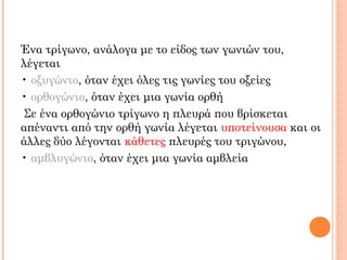 Ένα τρίγωνο, ανάλογα με το είδος των γωνιών του,
λέγεται
• οξυγώνιο, όταν έχει όλες τις γωνίες του οξείες
• ορθογώνιο, όταν έχει μια γωνία ορθή
Σε ένα ορθογώνιο τρίγωνο η πλευρά που βρίσκεται
απέναντι από την ορθή γωνία λέγεται υποτείνουσα και οι
άλλες δύο λέγονται κάθετες πλευρές του τριγώνου,
• αμβλυγώνιο, όταν έχει μια γωνία αμβλεία
 