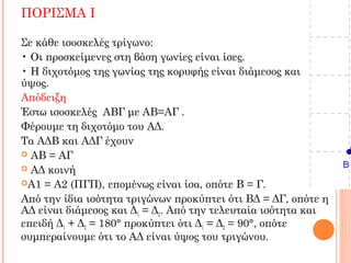 ΠΟΡΙΣΜΑ Ι
Σε κάθε ισοσκελές τρίγωνο:
• Οι προσκείμενες στη βάση γωνίες είναι ίσες.
• Η διχοτόμος της γωνίας της κορυφής είναι διάμεσος και
ύψος.
Απόδειξη
Έστω ισοσκελές ΑΒΓ με ΑΒ=ΑΓ .
Φέρουμε τη διχοτόμο του ΑΔ.
Τα ΑΔΒ και ΑΔΓ έχουν
 ΑΒ = ΑΓ
 ΑΔ κοινή
A1 = A2 (ΠΓΠ), επομένως είναι ίσα, οπότε B = Γ.
Από την ίδια ισότητα τριγώνων προκύπτει ότι ΒΔ = ΔΓ, οπότε η
ΑΔ είναι διάμεσος και Δ1 = Δ2. Από την τελευταία ισότητα και
επειδή Δ1 + Δ2 = 180° προκύπτει ότι Δ1 = Δ2 = 90°, οπότε
συμπεραίνουμε ότι το ΑΔ είναι ύψος του τριγώνου.
 