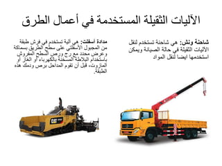 ‫الط‬ ‫أعمال‬ ‫في‬ ‫المستخدمة‬ ‫الثقيلة‬ ‫اآلليات‬‫رق‬
‫مدادة‬‫أسفلت‬:‫طب‬ ‫فرش‬ ‫في‬ ‫تستخدم‬ ‫آلية‬ ‫هي‬‫قة‬
‫من‬‫المجبول‬‫األسفلتي‬‫على‬‫الطريق‬ ‫سطح‬‫ب‬‫سماكة‬
‫المفروش‬ ‫السطح‬ ‫ورص‬ ‫رج‬ ‫مع‬ ‫محدد‬ ‫وعرض‬
‫الغ‬ ‫أو‬ ‫بالكهرباء‬ ‫المسخنة‬ ‫البالطة‬ ‫باستخدام‬‫أو‬ ‫از‬
‫تقوم‬ ‫أن‬ ‫قبل‬ ،‫المازوت‬‫المداحل‬‫هذه‬ ‫ودمك‬ ‫برص‬
‫الطبقة‬.
‫ونش‬ ‫شاحنة‬:‫لنقل‬ ‫تستخدم‬ ‫شاحنة‬ ‫هي‬
‫ويم‬ ‫الصيانة‬ ‫حالة‬ ‫في‬ ‫الثقيلة‬ ‫اآلليات‬‫كن‬
‫المواد‬ ‫لنقل‬ ‫ايضا‬ ‫استخدمها‬
 