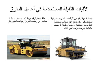 ‫الط‬ ‫أعمال‬ ‫في‬ ‫المستخدمة‬ ‫الثقيلة‬ ‫اآلليات‬‫رق‬
‫مدحلة‬‫أسطوانية‬:‫عربة‬‫ذات‬‫عجالت‬‫سميكة‬
‫في‬ ‫تستعمل‬‫السيارات‬ ‫ومواقف‬ ‫الطرق‬ ‫رصف‬.
‫مدحلة‬‫هوائية‬:‫هوائية‬ ‫اطارات‬ ‫ذات‬ ‫آلية‬ ‫هي‬
‫بمخت‬ ‫األرضيات‬ ‫جميع‬ ‫دك‬ ‫في‬ ‫تستخدم‬‫لف‬
‫الرصف‬ ‫طبقة‬ ‫تجعل‬ ‫أن‬ ‫ويمكنها‬ ‫الظروف‬
‫الدك‬ ‫من‬ ‫موحدة‬ ‫بدرجة‬ ‫متمتعة‬
 