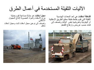 ‫الط‬ ‫أعمال‬ ‫في‬ ‫المستخدمة‬ ‫الثقيلة‬ ‫اآلليات‬‫رق‬
‫مجبل‬‫أسفلت‬:‫بعملية‬ ‫تقوم‬ ‫صناعية‬ ‫منشأة‬ ‫هو‬
‫مزج‬‫األسفلت‬‫الحصوية‬ ‫والمواد‬‫إلنتاج‬‫المجبول‬
‫األسفلتي‬.
‫نوعين‬ ‫إلى‬ ‫وتصنف‬‫مجبل‬‫ثابت‬ ‫أسفلت‬‫ومجب‬‫ل‬‫أسفلت‬
‫متنقل‬
‫قشاطة‬‫أسفلت‬:‫أحد‬ ‫هي‬‫الهندسية‬ ‫المعدات‬
‫الثقيلة‬‫طبقة‬ ‫بقشط‬ ‫تقوم‬ ‫التي‬‫الطري‬ ‫سطح‬‫ق‬‫اإلسفلتية‬
‫أو‬‫البيتونية‬‫وتخريشها‬‫بنفس‬‫وتص‬ ‫الوقت‬‫إلى‬ ‫نف‬
‫القشط‬ ‫وارتفاع‬ ‫عروض‬ ‫حسب‬ ‫فئات‬.
 