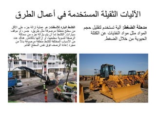 ‫الط‬ ‫أعمال‬ ‫في‬ ‫المستخدمة‬ ‫الثقيلة‬ ‫اآلليات‬‫رق‬
‫البارد‬ ‫الكشط‬‫لألسفلت‬:‫األ‬ ‫على‬ ‫جزء‬ ‫إزالة‬ ‫عملية‬ ‫هو‬‫قل‬
،‫طريق‬ ‫مثل‬ ‫مرصوفة‬ ‫منطقة‬ ‫سطح‬ ‫من‬‫موقف‬ ‫أو‬ ،‫جسر‬
‫سيارات‬.‫سماكة‬ ‫من‬ ‫جزء‬ ‫بإزالة‬ ‫يتم‬ ‫أن‬ ‫إما‬ ‫الكشط‬
‫الرصفة‬‫إزالتها‬ ‫أو‬ ،‫سطحها‬ ‫لتسوية‬‫بالكامل‬.‫ع‬ ‫هناك‬‫دد‬
‫ا‬‫ال‬‫بد‬ ‫مرصوفة‬ ‫منطقة‬ ‫لكشط‬ ‫المختلفة‬ ‫األسباب‬ ‫من‬‫من‬
‫القائم‬ ‫السطح‬ ‫نفس‬ ‫فوق‬ ‫الرصف‬ ‫إعادة‬ ‫مجرد‬.
‫مدحلة‬‫الضغط‬:‫لتقلي‬ ‫تستخدم‬ ‫آلية‬‫حجم‬ ‫ل‬
‫الكتلة‬ ‫عن‬ ‫النفايات‬ ‫مواد‬ ‫مثل‬ ‫المواد‬
‫الضغط‬ ‫خالل‬ ‫من‬ ‫الحيوية‬.
 