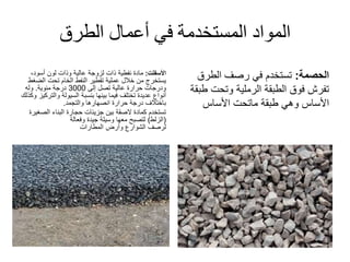 ‫الطرق‬ ‫أعمال‬ ‫في‬ ‫المستخدمة‬ ‫المواد‬
‫األسفلت‬:‫نفطية‬ ‫مادة‬‫ذات‬‫لزوجة‬،‫أسود‬ ‫لون‬ ‫وذات‬ ‫عالية‬
‫تقطير‬ ‫عملية‬ ‫خالل‬ ‫من‬ ‫يستخرج‬‫النفط‬‫الض‬ ‫تحت‬ ‫الخام‬‫غط‬
‫إلى‬ ‫تصل‬ ‫عالية‬ ‫حرارة‬ ‫ودرجات‬3000‫درجة‬‫مئوية‬.‫وله‬
‫والت‬ ‫السيولة‬ ‫بنسبة‬ ‫بينها‬ ‫فيما‬ ‫تختلف‬ ‫عديدة‬ ‫أنواع‬‫وكذلك‬ ‫ركيز‬
‫والتجمد‬ ‫انصهارها‬ ‫حرارة‬ ‫درجة‬ ‫باختالف‬.
‫البناء‬ ‫حجارة‬ ‫جزيئات‬ ‫بين‬ ‫الصقة‬ ‫كمادة‬ ‫تستخدم‬‫الص‬‫غيرة‬
(‫الزلط‬)‫وفعالة‬ ‫جيدة‬ ‫وسيلة‬ ‫معها‬ ‫لتصبح‬
‫لرصف‬‫الشوارع‬‫وأرض‬‫المطارات‬
‫الحصمة‬:‫الطرق‬ ‫رصف‬ ‫في‬ ‫تستخدم‬
‫ط‬ ‫وتحت‬ ‫الرملية‬ ‫الطبقة‬ ‫فوق‬ ‫تفرش‬‫بقة‬
‫طبقة‬ ‫وهي‬ ‫األساس‬‫ماتحت‬‫األساس‬
 
