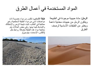 ‫الطرق‬ ‫أعمال‬ ‫في‬ ‫المستخدمة‬ ‫المواد‬
‫األساس‬ ‫طبقة‬:‫من‬ ‫تتكون‬‫حصوية‬ ‫مواد‬‫ذات‬
‫وغي‬ ‫السطحية‬ ‫الطبقة‬ ‫مواد‬ ‫من‬ ‫أدنى‬ ‫مواصفات‬‫ر‬
‫نتيجة‬ ‫تثبت‬ ،‫الغالب‬ ‫في‬ ‫معالجة‬‫الرص‬‫واإل‬‫حتكاك‬
‫فيما‬ ‫والتماسك‬‫بينها‬.‫ي‬ ‫الحاالت‬ ‫بعض‬ ‫وفي‬‫تم‬
‫روابط‬ ‫بإضافة‬ ‫الطبقة‬ ‫هذه‬ ‫مواد‬ ‫معالجة‬‫مثل‬
(‫الكلس‬،،‫اإلسمنت‬‫بيتومين‬.)
‫الرمل‬:‫الطبي‬ ‫في‬ ‫موجودة‬ ‫حبيبية‬ ‫مادة‬‫عة‬
‫حبيبات‬ ‫من‬ ‫الرمل‬ ‫ويتكون‬‫معدنية‬‫ن‬‫اعمة‬
‫لرص‬ ‫األساسية‬ ‫الطبقات‬ ‫من‬ ‫ويعتبر‬‫ف‬
‫الطرق‬
 