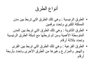 ‫الطرق‬ ‫أنواع‬
•‫الطرق‬‫الرئيسية‬:‫م‬ ‫بين‬ ‫تربط‬ ‫التي‬ ‫الطرق‬ ‫تلك‬ ‫وهي‬‫دن‬
‫وتحدد‬ ‫الكبري‬ ‫المملكة‬‫برقمين‬
•‫الطرق‬‫الثانوية‬:‫الم‬ ‫بين‬ ‫تربط‬ ‫التي‬ ‫الطرق‬ ‫تلك‬ ‫وهي‬‫دن‬
‫الرئي‬ ‫الطرق‬ ‫شبكة‬ ‫مع‬ ‫تربطها‬ ‫ثم‬ ‫ومن‬ ‫األهمية‬ ‫المتوسطة‬‫سية‬
‫أرقام‬ ‫بثالثة‬ ‫وتحدد‬
•‫الطرق‬‫الفرعية‬:‫بين‬ ‫تربط‬ ‫التي‬ ‫الطرق‬ ‫تلك‬ ‫وهي‬‫الق‬‫رى‬
‫الطرق‬ ‫من‬ ‫وغيرها‬ ‫والمزارع‬ ‫والهجر‬‫األخرى‬‫بأربعة‬ ‫وتحدد‬
‫أرقام‬
 