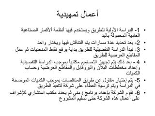 ‫تمهيدية‬ ‫أعمال‬
•1-‫الصناعي‬ ‫أألقمار‬ ‫أنظمة‬ ‫فيها‬ ‫ويستخدم‬ ‫للطريق‬ ‫األولية‬ ‫الدراسة‬‫ة‬
‫باليد‬ ‫المحمولة‬ ‫العادية‬
•2-‫واحد‬ ‫ويختار‬ ‫فيها‬ ‫التناقش‬ ‫يتم‬ ‫مسارات‬ ‫عدة‬ ‫تحديد‬ ‫بعد‬
•3-‫المنحن‬ ‫نقاط‬ ‫برفع‬ ‫بداية‬ ‫للطريق‬ ‫التفصيلية‬ ‫الدراسة‬ ‫تبدأ‬‫عمل‬ ‫ثم‬ ‫يات‬
‫للطريق‬ ‫العرضية‬ ‫المقاطع‬
•4-‫الت‬ ‫الدراسة‬ ‫بموجب‬ ‫ا‬‫ا‬‫مكتبي‬ ‫التصاميم‬ ‫تجهيز‬ ‫يتم‬ ‫ذلك‬ ‫بعد‬‫فصيلية‬
‫مخططات‬ ‫وإعداد‬‫البالن‬‫والبروفايل‬‫وحساب‬ ‫العرضية‬ ‫والمقاطع‬
‫الكميات‬
•5-‫يتم‬‫إختيار‬‫الموض‬ ‫الكميات‬ ‫بموجب‬ ‫المناقصات‬ ‫طريق‬ ‫عن‬ ‫مقاول‬‫حة‬
‫ويتم‬ ‫الدراسة‬ ‫في‬‫ترسية‬‫الطريق‬ ‫لتنفيذ‬ ‫شركة‬ ‫على‬ ‫العطاء‬
•6-‫ل‬ ‫استشاري‬ ‫مكتب‬ ‫يحدد‬ ‫ثم‬ ‫زمني‬ ‫برنامج‬ ‫بإعداد‬ ‫الشركة‬ ‫تقوم‬‫إلشراف‬
‫المشروع‬ ‫تسليم‬ ‫حتى‬ ‫الشركة‬ ‫هذه‬ ‫أعمال‬ ‫على‬
 