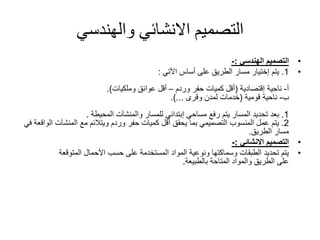 ‫والهندسي‬ ‫االنشائي‬ ‫التصميم‬
•‫التصميم‬‫الهندسي‬:-
•1.‫يتم‬‫إختيار‬‫مسار‬‫الطريق‬‫أساس‬ ‫على‬‫اآلتي‬:
‫أ‬-‫ناحية‬‫إقتصادية‬(‫حفر‬ ‫كميات‬ ‫أقل‬‫وردم‬–‫وملكيات‬ ‫عوائق‬ ‫أقل‬.)
‫ب‬-‫ناحية‬‫قومية‬(‫لمدن‬ ‫خدمات‬‫وقرى‬.)...
1.‫مساحي‬ ‫رفع‬ ‫يتم‬ ‫المسار‬ ‫تحديد‬ ‫بعد‬‫إبتدائي‬‫والمنشآت‬ ‫للمسار‬‫المحيطة‬.
2.‫وردم‬ ‫حفر‬ ‫كميات‬ ‫أقل‬ ‫يحقق‬ ‫بما‬ ‫التصميمي‬ ‫المنسوب‬ ‫عمل‬ ‫يتم‬‫ويتالئم‬‫ا‬ ‫المنشآت‬ ‫مع‬‫في‬ ‫لواقعة‬
‫الطريق‬ ‫مسار‬.
•‫التصميم‬‫االنشائي‬:-
•‫المتوقعة‬ ‫األحمال‬ ‫حسب‬ ‫على‬ ‫المستخدمة‬ ‫المواد‬ ‫ونوعية‬ ‫وسماكتها‬ ‫الطبقات‬ ‫تحديد‬ ‫يتم‬
‫على‬‫الطريق‬‫المتاحة‬ ‫والمواد‬‫بالطبيعة‬.
 