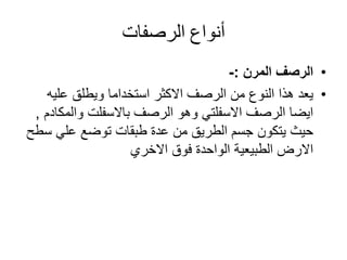 ‫أنواع‬‫الرصفات‬
•‫الرصف‬‫المرن‬:-
•‫عليه‬ ‫ويطلق‬ ‫استخداما‬ ‫االكثر‬ ‫الرصف‬ ‫من‬ ‫النوع‬ ‫هذا‬ ‫يعد‬
‫الرصف‬ ‫وهو‬ ‫االسفلتي‬ ‫الرصف‬ ‫ايضا‬‫باالسفلت‬‫والم‬‫كادم‬,
‫س‬ ‫علي‬ ‫توضع‬ ‫طبقات‬ ‫عدة‬ ‫من‬ ‫الطريق‬ ‫جسم‬ ‫يتكون‬ ‫حيث‬‫طح‬
‫فوق‬ ‫الواحدة‬ ‫الطبيعية‬ ‫االرض‬‫االخري‬
 