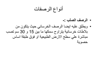 ‫أنواع‬‫الرصفات‬
•‫الرصف‬‫الصلب‬:-
•‫من‬ ‫يتكون‬ ‫حيث‬ ‫الخرساني‬ ‫الرصف‬ ‫ايضا‬ ‫عليه‬ ‫ويطلق‬
‫بين‬ ‫ما‬ ‫سمكها‬ ‫يتراوح‬ ‫خرسانية‬ ‫بالطات‬15‫و‬30‫تصب‬ ‫سم‬
‫اساس‬ ‫طبقة‬ ‫فوق‬ ‫او‬ ‫الطبيعية‬ ‫االرض‬ ‫سطح‬ ‫علي‬ ‫مباشرة‬
‫حصوية‬
 