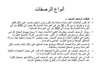 ‫أنواع‬‫الرصفات‬
•‫الرصف‬ ‫طبقات‬‫الصلب‬:-
•‫شك‬ ‫علي‬ ‫وتصب‬ ‫تسليح‬ ‫بدون‬ ‫تكون‬ ‫وقد‬ ‫مسلحة‬ ‫الخرسانية‬ ‫البالطات‬ ‫تكون‬ ‫قد‬‫قطع‬ ‫ل‬
‫بين‬ ‫ما‬ ‫طولها‬ ‫يتراوح‬5‫و‬30‫الي‬ ‫يصل‬ ‫وقد‬ ‫العادية‬ ‫الخرسانة‬ ‫في‬ ‫متر‬300‫في‬ ‫متر‬
‫الي‬ ‫يصل‬ ‫وقد‬ ‫العادية‬ ‫الخرسانة‬300‫الخرسانة‬ ‫في‬ ‫متر‬‫المسلحة‬.
•‫الكبيرة‬ ‫بمقاومته‬ ‫الصلب‬ ‫الرصف‬ ‫ويمتاز‬‫لألنحناء‬‫الس‬ ‫بهبوط‬ ‫يسمح‬ ‫ال‬ ‫حيث‬‫الترابي‬ ‫طح‬
‫ل‬ ‫االصلية‬ ‫التربة‬ ‫تتعرض‬ ‫عندما‬ ‫الكسر‬ ‫او‬ ‫للتشققات‬ ‫يتعرض‬ ‫ان‬ ‫ممكن‬ ‫ولكن‬‫تغيرات‬
‫شكلها‬ ‫في‬ ‫معتبرة‬‫والنشاء‬‫الصلب‬ ‫الرصف‬‫االرضية‬ ‫تحضير‬ ‫يجب‬‫ودمكها‬‫جي‬‫دا‬‫وازاله‬
‫ووضع‬ ‫الضيقة‬ ‫المناطق‬‫الطوبار‬‫الجانبي‬‫والفواصل‬.
•‫و‬ ‫شبك‬ ‫شكل‬ ‫علي‬ ‫التسليح‬ ‫حديد‬ ‫ويوضع‬ ‫السماكة‬ ‫لنصف‬ ‫الخرسانة‬ ‫تصب‬ ‫ثم‬‫باقي‬ ‫تصب‬
‫الخرسانة‬‫ويسوي‬‫لتخشينه‬ ‫السطح‬‫ومعالجته‬.
•‫الضعيفة‬ ‫للتربة‬ ‫المناسب‬ ‫هو‬ ‫الصلب‬ ‫الرصف‬ ‫ان‬‫النه‬‫تحمل‬ ‫علي‬ ‫اقدر‬‫االجهادات‬‫العالية‬
‫نوعا‬ ‫القوية‬ ‫للتربة‬ ‫مناسبا‬ ‫المرن‬ ‫الرصف‬ ‫يعد‬ ‫حين‬ ‫في‬‫ما‬.
•‫لكث‬ ‫يستعمل‬ ‫فهو‬ ‫ولذلك‬ ‫المرن‬ ‫الرصف‬ ‫عمر‬ ‫من‬ ‫اكبر‬ ‫الصلب‬ ‫الرصف‬ ‫عمر‬ ‫ان‬ ‫كما‬‫رة‬
‫االودية‬ ‫ومقاطع‬ ‫الهامة‬ ‫والطرق‬ ‫المطارات‬ ‫مثل‬ ‫الثقيلة‬ ‫االحمال‬ ‫عند‬
 