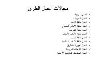 ‫الطرق‬ ‫أعمال‬ ‫مجاالت‬
•‫تمهيدية‬ ‫أعمال‬
•‫الحفريات‬ ‫أعمال‬
•‫القاعدة‬ ‫طبقة‬ ‫أعمال‬
•‫طبقة‬ ‫أعمال‬‫األساس‬‫الحصوي‬
•‫أعمال‬‫طبقة‬‫التشريب‬
•‫أعمال‬‫األساس‬ ‫طبقة‬‫األسفلتية‬
•‫أعمال‬‫طبقة‬‫اللصق‬
•‫أعمال‬‫طبقة‬‫األسفلت‬‫السطحية‬
•‫الطرق‬ ‫تجهيزات‬ ‫أعمال‬
•‫المرورية‬ ‫اللوحات‬ ‫أعمال‬
•‫األرضية‬ ‫والعالمات‬ ‫الخطوط‬ ‫أعمال‬
 