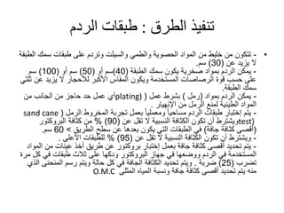 ‫تنفيذ‬‫الطرق‬:‫الردم‬ ‫طبقات‬
•-‫والطمي‬ ‫الحصوية‬ ‫المواد‬ ‫من‬ ‫خليط‬ ‫من‬ ‫تتكون‬‫والسيلت‬‫سمك‬ ‫طبقات‬ ‫على‬ ‫وتردم‬‫الطبقة‬
‫يزيد‬ ‫ال‬‫عن‬(30)‫سم‬.
-‫سمك‬ ‫يكون‬ ‫صخرية‬ ‫بمواد‬ ‫الردم‬ ‫يمكن‬‫الطبقة‬(40)‫سم‬‫أو‬(50)‫سم‬‫أو‬(100)‫سم‬
‫عن‬ ‫يزيد‬ ‫ال‬ ‫لألحجار‬ ‫األكبر‬ ‫المقاس‬ ‫ويكون‬ ‫المستخدمة‬ ‫الرصاصات‬ ‫قوة‬ ‫حسب‬ ‫على‬‫ثلثي‬
‫سمك‬‫الطبقة‬.
-‫الردم‬ ‫يمكن‬‫بمواد‬(‫رمل‬)‫بشرط‬‫عمل‬(plating)‫من‬ ‫الجانب‬ ‫من‬ ‫حاجز‬ ‫حد‬ ‫عمل‬ ‫أي‬
‫من‬ ‫الرمل‬ ‫لمنع‬ ‫الطينية‬ ‫المواد‬‫اإلنهيار‬.
-‫يتم‬‫إختبار‬‫المخروط‬ ‫تجربة‬ ‫بعمل‬ ‫ا‬‫ا‬‫ومعملي‬ ‫ا‬‫ا‬‫مساحي‬ ‫الردم‬ ‫طبقات‬‫الرمل‬(sand cane
test)‫تقل‬ ‫ال‬ ‫النسبية‬ ‫الكثافة‬ ‫تكون‬ ‫أن‬ ‫ويشترط‬‫عن‬(90)%‫كثافة‬ ‫من‬‫البروكتور‬
(‫جافة‬ ‫كثافة‬ ‫أقصى‬)‫سطح‬ ‫عن‬ ‫بعدها‬ ‫يكون‬ ‫التي‬ ‫الطبقات‬ ‫في‬‫الطريق‬>60‫سم‬.
-‫تقل‬ ‫ال‬ ‫النسبية‬ ‫الكثافة‬ ‫تكون‬ ‫أن‬ ‫ويشترط‬‫عن‬(95)%‫للطبقات‬‫األعلى‬.
-‫بعمل‬ ‫جافة‬ ‫كثافة‬ ‫أقصى‬ ‫تحديد‬ ‫يتم‬‫إختبار‬‫بروكتور‬‫م‬ ‫عينات‬ ‫أخذ‬ ‫طريق‬ ‫عن‬‫المواد‬ ‫ن‬
‫جهاز‬ ‫في‬ ‫ووضعها‬ ‫الردم‬ ‫في‬ ‫المستخدمة‬‫البروكتور‬‫ك‬ ‫في‬ ‫طبقات‬ ‫ثالث‬ ‫على‬ ‫ودكها‬‫مرة‬ ‫ل‬
‫تضرب‬(25)‫ضربة‬.‫المنحن‬ ‫رسم‬ ‫ويتم‬ ‫حالة‬ ‫كل‬ ‫في‬ ‫الجافة‬ ‫الكثافة‬ ‫تحديد‬ ‫ويتم‬‫الذي‬ ‫ى‬
‫المثلى‬ ‫المياه‬ ‫ونسبة‬ ‫جافة‬ ‫كثافة‬ ‫أقصى‬ ‫تحديد‬ ‫يتم‬ ‫منه‬O.M.C
 