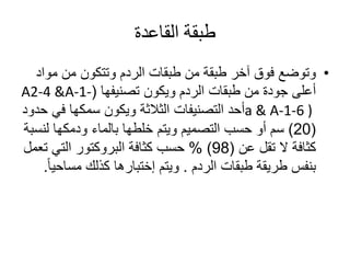 ‫القاعدة‬ ‫طبقة‬
•‫مو‬ ‫من‬ ‫وتتكون‬ ‫الردم‬ ‫طبقات‬ ‫من‬ ‫طبقة‬ ‫آخر‬ ‫فوق‬ ‫وتوضع‬‫اد‬
‫ويكون‬ ‫الردم‬ ‫طبقات‬ ‫من‬ ‫جودة‬ ‫أعلى‬‫تصنيفها‬(A2-4 &A-1-
a & A-1-6 )‫في‬ ‫سمكها‬ ‫ويكون‬ ‫الثالثة‬ ‫التصنيفات‬ ‫أحد‬‫حدود‬
(20)‫بالماء‬ ‫خلطها‬ ‫ويتم‬ ‫التصميم‬ ‫حسب‬ ‫أو‬ ‫سم‬‫ودمكها‬‫لن‬‫سبة‬
‫تقل‬ ‫ال‬ ‫كثافة‬‫عن‬(98)%‫كثافة‬ ‫حسب‬‫البروكتور‬‫ت‬ ‫التي‬‫عمل‬
‫طبقات‬ ‫طريقة‬ ‫بنفس‬‫الردم‬.‫ويتم‬‫إختبارها‬‫كذلك‬‫مسا‬‫ا‬‫ا‬‫حي‬.
 