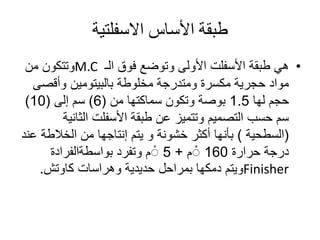‫االسفلتية‬ ‫األساس‬ ‫طبقة‬
•‫طبقة‬ ‫هي‬‫األسفلت‬‫الـ‬ ‫فوق‬ ‫وتوضع‬ ‫األولى‬M.C‫من‬ ‫وتتكون‬
‫مخلوطة‬ ‫ومتدرجة‬ ‫مكسرة‬ ‫حجرية‬ ‫مواد‬‫بالبيتومين‬‫وأقص‬‫ى‬
‫لها‬ ‫حجم‬1.5‫سماكتها‬ ‫وتكون‬ ‫بوصة‬‫من‬(6)‫سم‬‫إلى‬(10)
‫طبقة‬ ‫عن‬ ‫وتتميز‬ ‫التصميم‬ ‫حسب‬ ‫سم‬‫األسفلت‬‫الثان‬‫ية‬
(‫السطحية‬)‫من‬ ‫إنتاجها‬ ‫يتم‬ ‫و‬ ‫خشونة‬ ‫أكثر‬ ‫بأنها‬‫الخالط‬‫ة‬‫عند‬
‫حرارة‬ ‫درجة‬160‫م‬ْ+5‫م‬ْ‫وتفرد‬‫بواسطةالفرادة‬
Finisher‫ويتم‬‫دمكها‬‫وهراسات‬ ‫حديدية‬ ‫بمراحل‬‫كاوتش‬.
 