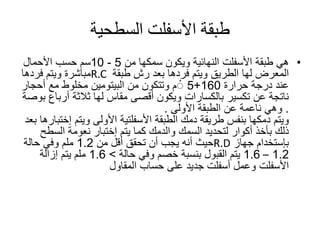 ‫طبقة‬‫األسفلت‬‫السطحية‬
•‫طبقة‬ ‫هي‬‫األسفلت‬‫من‬ ‫سمكها‬ ‫ويكون‬ ‫النهائية‬5-10‫سم‬‫األحمال‬ ‫حسب‬
‫لها‬ ‫المعرض‬‫الطريق‬‫طبقة‬ ‫رش‬ ‫بعد‬ ‫فردها‬ ‫ويتم‬R.C‫فردها‬ ‫ويتم‬ ‫مباشرة‬
‫حرارة‬ ‫درجة‬ ‫عند‬160+5‫م‬ْ‫من‬ ‫وتتكون‬‫البيتومين‬‫أحجار‬ ‫مع‬ ‫مخلوط‬
‫أرب‬ ‫ثالثة‬ ‫لها‬ ‫مقاس‬ ‫أقصى‬ ‫ويكون‬ ‫بالكسارات‬ ‫تكسير‬ ‫عن‬ ‫ناتجة‬‫اع‬‫بوصة‬
.‫الطبقة‬ ‫عن‬ ‫ناعمة‬ ‫وهي‬‫األولى‬.
‫ويتم‬‫دمكها‬‫الطبقة‬ ‫دمك‬ ‫طريقة‬ ‫بنفس‬‫األسفلتية‬‫ويتم‬ ‫األولى‬‫إ‬‫ختبارها‬‫بعد‬
‫بأخذ‬ ‫ذلك‬‫أكوار‬‫السمك‬ ‫لتحديد‬‫والدمك‬‫يتم‬ ‫كما‬‫إختبار‬‫السط‬ ‫نعومة‬‫ح‬
‫بإستخدام‬‫جهاز‬R.D‫من‬ ‫أقل‬ ‫تحقق‬ ‫أن‬ ‫يجب‬ ‫أنه‬ ‫حيث‬1.2‫حالة‬ ‫وفي‬ ‫ملم‬
1.2–1.6‫وفي‬ ‫خصم‬ ‫بنسبة‬ ‫القبول‬ ‫يتم‬‫حالة‬>1.6‫إزالة‬ ‫يتم‬ ‫ملم‬
‫األسفلت‬‫المقاول‬ ‫حساب‬ ‫على‬ ‫جديد‬ ‫أسفلت‬ ‫وعمل‬
 