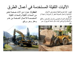 ‫الط‬ ‫أعمال‬ ‫في‬ ‫المستخدمة‬ ‫الثقيلة‬ ‫اآلليات‬‫رق‬
‫الحفارة‬:‫عن‬ ‫عبارة‬‫االت‬‫تعتب‬ ‫ضخمة‬‫ر‬
‫الثقيل‬ ‫والمعدات‬ ‫الثقيلة‬ ‫المعدات‬ ‫من‬‫ة‬
‫المخصصة‬‫لالعمال‬‫هدم‬ ‫من‬ ‫الضخمة‬
‫وجر‬ ‫وحفر‬‫ورفع‬.
‫لودر‬:‫ثقيلة‬ ‫هندسية‬ ‫آلية‬‫في‬ ‫تستخدم‬‫األعمال‬
‫اإلنشائية‬‫ت‬ ‫أو‬ ‫تحريك‬ ‫أو‬ ‫لحفر‬ ‫الصيانة‬ ‫وأعمال‬‫أو‬ ‫عبئة‬
‫تفريغ‬
‫المواد‬(‫مثل‬‫التربة‬‫والحصى‬‫والرمل‬‫والصخور‬‫وال‬‫ثلج‬
‫واألسفلت‬)‫إلى‬/‫مثل‬ ‫آليات‬ ‫على‬‫تفريغ‬ ‫شاحنة‬‫أ‬‫و‬‫سير‬
‫ناقل‬
 