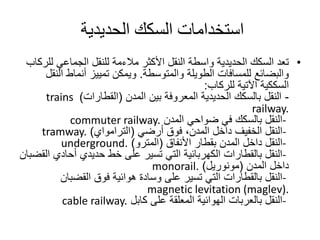 •‫األكثر‬ ‫النقل‬ ‫واسطة‬ ‫الحديدية‬ ‫السكك‬ ‫تعد‬‫مالءمة‬‫ل‬ ‫الجماعي‬ ‫للنقل‬‫لركاب‬
‫الطويلة‬ ‫للمسافات‬ ‫والبضائع‬‫والمتوسطة‬.‫ا‬ ‫أنماط‬ ‫تمييز‬ ‫ويمكن‬‫لنقل‬
‫السككية‬‫اآلتية‬‫للركاب‬:
-‫بين‬ ‫المعروفة‬ ‫الحديدية‬ ‫بالسكك‬ ‫النقل‬‫المدن‬(‫القطارات‬)trains
railway.
-‫المدن‬ ‫ضواحي‬ ‫في‬ ‫بالسكك‬ ‫النقل‬commuter railway.
-‫فوق‬ ،‫المدن‬ ‫داخل‬ ‫الخفيف‬ ‫النقل‬‫أرضي‬(‫الترامواي‬)tramway.
-‫بقطار‬ ‫المدن‬ ‫داخل‬ ‫النقل‬‫األنفاق‬(‫المترو‬)underground.
-‫أحادي‬ ‫حديدي‬ ‫خط‬ ‫على‬ ‫تسير‬ ‫التي‬ ‫الكهربائية‬ ‫بالقطارات‬ ‫النقل‬‫القضبان‬
‫داخل‬‫المدن‬(‫مونوريل‬)monorail.
-‫القضبان‬ ‫فوق‬ ‫هوائية‬ ‫وسادة‬ ‫على‬ ‫تسير‬ ‫التي‬ ‫بالقطارات‬ ‫النقل‬
magnetic levitation (maglev).
-‫كابل‬ ‫على‬ ‫المعلقة‬ ‫الهوائية‬ ‫بالعربات‬ ‫النقل‬cable railway.
‫الحديدية‬ ‫السكك‬ ‫استخدامات‬
 