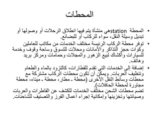‫المحطات‬
•‫المحطة‬station‫أو‬ ‫وصولها‬ ‫أو‬ ‫الرحالت‬ ‫انطالق‬ ‫فيها‬ ‫يتم‬ ‫منشأة‬ ‫هي‬
‫للبضائع‬ ‫أو‬ ‫للركاب‬ ‫سواء‬ ،‫النقل‬ ‫وسيلة‬ ‫تبديل‬.
•‫توفر‬‫للعاملين‬ ‫مكاتب‬ ‫من‬ ‫الخدمات‬ ‫مختلف‬ ‫الرئيسة‬ ‫الركاب‬ ‫محطة‬
‫وخدمة‬ ‫وقوف‬ ‫وساحة‬ ‫للتسوق‬ ‫ومحالت‬ ‫واألمانات‬ ‫التذاكر‬ ‫حجز‬ ‫وكوات‬
‫بريد‬ ‫ومركز‬ ‫وحمامات‬ ‫والمجالت‬ ‫الزهور‬ ‫لبيع‬ ‫وأكشاك‬ ‫للسيارات‬
‫وهاتف‬.
•‫إضافة‬‫والطعام‬ ‫بالماء‬ ‫كالتزود‬ ،‫للقطارات‬ ‫تقدم‬ ‫التي‬ ‫الخدمات‬ ‫إلى‬
‫وتنظيف‬‫العربات‬.‫مع‬ ‫مشتركة‬ ‫الركاب‬ ‫محطات‬ ‫تكون‬ ‫أن‬ ‫ويمكن‬
‫النقل‬ ‫وسائط‬ ‫محطات‬‫األخرى‬(‫محطة‬ ،‫ميناء‬ ‫ـ‬ ‫محطة‬ ،‫مطار‬ ‫ـ‬ ‫محطة‬
‫الحافالت‬ ‫لمحطة‬ ‫مجاورة‬.)
‫والعرب‬ ‫القاطرات‬ ‫عن‬ ‫للكشف‬ ‫الخدمات‬ ‫مختلف‬ ‫الشحن‬ ‫محطات‬ ‫تضم‬‫ات‬
‫للش‬ ‫والتصنيف‬ ‫الفرز‬ ‫أعمال‬ ‫إجراء‬ ‫وإمكانية‬ ‫وتخزينها‬ ‫وصيانتها‬‫احنات‬.
 