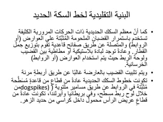 ‫الحديد‬ ‫السكة‬ ‫لخط‬ ‫التقليدية‬ ‫البنية‬
•‫الكثي‬ ‫المرورية‬ ‫الحركات‬ ‫ذات‬ ‫الحديدية‬ ‫السكك‬ ‫معظم‬ ّ‫أن‬ ‫كما‬‫فة‬
‫على‬ ‫َّتة‬‫ب‬َ‫ث‬ُ‫م‬‫ال‬ ‫الملحومة‬ ‫القضبان‬ ‫باستمرار‬ ‫تستخدم‬‫العوارض‬(‫أو‬
‫الروابط‬)‫بتوز‬ ‫تقوم‬ ‫قاعدية‬ ‫صفائح‬ ‫طريق‬ ‫عن‬ ‫والمتصلة‬‫مل‬ ِ‫ح‬ ‫يع‬
‫القطار‬.‫توجد‬ ً‫ة‬‫وعاد‬‫لبادة‬‫الق‬ ‫بين‬ ‫مطاطية‬ ‫أو‬ ‫بالستيكية‬‫ضيب‬
‫استخدام‬ ‫يتم‬ ‫حيث‬ ‫الربط‬ ‫ولوحة‬‫العوارض‬(‫الروابط‬ ‫أو‬)
‫الخرسانية‬.
•‫أرب‬ ‫طريق‬ ‫عن‬ ‫ا‬ً‫ب‬‫غال‬ ‫بالعارضة‬ ‫القضيب‬ ‫تثبيت‬ ‫ويتم‬‫مرنة‬ ٍ‫ة‬‫ط‬
•ُ‫م‬ ٍ‫ة‬‫قاعد‬ ‫من‬ ٍ‫قطاع‬ ‫من‬ ً‫ة‬‫عاد‬ ‫الحديدية‬ ‫السكك‬ ‫خطوط‬ ‫تكونت‬‫حة‬َّ‫ط‬َ‫س‬
‫مسامير‬ ‫طريق‬ ‫عن‬ ‫الروابط‬ ‫في‬ ‫َّتة‬‫ب‬َ‫ث‬ُ‫م‬‫ملتوية‬(dogspikes)‫من‬
‫ع‬ ‫تكونت‬ ،‫وأيرلندا‬ ‫بريطانيا‬ ‫وفي‬ ،‫مسطح‬ ‫ربط‬ ‫لوح‬ ‫خالل‬‫من‬ ً‫ة‬‫اد‬
‫الزهر‬ ‫حديد‬ ‫من‬ ‫كراسي‬ ‫داخل‬ ‫محمول‬ ‫الرأس‬ ‫عريض‬ ٍ‫قطاع‬.
 
