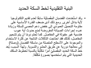 ‫الحديد‬ ‫السكة‬ ‫لخط‬ ‫التقليدية‬ ‫البنية‬
•‫لع‬ ‫ا‬ً‫ق‬‫ساب‬ ‫ّة‬‫ي‬ِ‫ل‬َ‫ص‬ْ‫ف‬ِ‫الم‬ ‫القضبان‬ ‫ت‬َ‫م‬‫خد‬ُ‫ت‬‫اس‬ ‫وقد‬‫التكنولوجيا‬ ‫تقديم‬ ‫دم‬
‫بدائل‬ ‫ألية‬‫أخرى‬.‫على‬ ‫األساسية‬ ‫القدرة‬ ‫ضعف‬ ‫أدى‬ ‫ذلك‬ ‫ومع‬
‫وزي‬ ‫للسكة‬ ‫الحصى‬ ‫دعم‬ ‫خفض‬ ‫إلى‬ ‫العمودي‬ ‫التحميل‬ ‫مقاومة‬‫ادة‬
‫عيوب‬ ‫أية‬ ‫حدوث‬ ‫لمنع‬ ‫المفروضة‬ ‫الصيانة‬ ‫إجراءات‬ ‫عبء‬
‫في‬ ‫مقبولة‬ ‫غير‬ ‫هندسية‬‫المفاصل‬.‫يتم‬ ‫أن‬ ‫ا‬ً‫م‬‫دو‬ ‫تحتم‬ ‫كما‬‫تشحيم‬
‫احتاجت‬ ‫فقد‬ ‫كذلك‬ ،‫المفاصل‬‫التآكالت‬‫ا‬ ‫كثرة‬ ‫عن‬ ‫الناتجة‬‫الستخدام‬
‫ماسكة‬ ‫من‬ ‫المتصلة‬ ‫األسطح‬ ‫على‬ ‫والموجودة‬‫القضبان‬(‫وصل‬‫ة‬)
‫الحشو‬ ‫طريق‬ ‫عن‬ ‫دورية‬ ‫معالجة‬ ‫إلى‬‫والتسوية‬.‫السبب‬ ‫ولهذا‬‫عد‬ُ‫ي‬ ،
‫ب‬ ‫ا‬ً‫ف‬ِ‫ـ‬ّ‫ل‬َ‫ك‬ُ‫م‬ ‫ا‬ً‫أمر‬ ّ‫ي‬ِ‫ل‬َ‫ص‬ْ‫ف‬ِ‫الم‬ ‫الحديد‬ ‫السكة‬ ‫خط‬‫السكك‬ ‫لخطوط‬ ‫النسبة‬
‫فة‬َّ‫ث‬َ‫ك‬ُ‫م‬ ٍ‫ة‬‫بصور‬ ‫استخدمها‬ ‫يتم‬ ‫التي‬ ‫الحديدية‬.
 