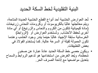 ‫الحديد‬ ‫السكة‬ ‫لخط‬ ‫التقليدية‬ ‫البنية‬
•‫العديد‬ ‫الخشبية‬ ‫القطع‬ ‫أنواع‬ ‫أحد‬ ‫الخشبية‬ ‫العوارض‬ ‫عد‬ُ‫ت‬،‫المتاحة‬ ‫ة‬
‫ا‬ً‫ب‬‫غال‬ ‫معالجتها‬ ‫ويتم‬‫بالكريوسوت‬‫أو‬‫وكرومات‬‫النحاس‬‫ز‬‫رنيخات‬
(‫والزرنيخ‬ ‫والنحاس‬ ‫الكروم‬ ‫من‬ ‫تتكون‬ ‫كيميائية‬ ‫مادة‬)‫أي‬ ‫أو‬‫مادة‬
‫لحفظ‬ ‫أخرى‬‫األخشاب‬.‫العوارض‬ ‫ستخدم‬ُ‫ت‬‫و‬‫أو‬(‫الروابط‬)
‫و‬ ‫الخشب‬ ‫وجود‬ ‫يندر‬ ‫حينما‬ ‫ا‬ً‫ب‬‫غال‬ ‫اإلجهاد‬ ‫سابقة‬ ‫الخرسانية‬‫عندما‬
‫السرعة‬ ‫أو‬ ‫ثقيلة‬ ‫الحمولة‬ ‫تكون‬‫عالية‬.‫الف‬ ‫م‬َ‫د‬‫ستخ‬ُ‫ي‬ ‫كما‬‫في‬ ‫والذ‬
‫التطبيقات‬ ‫بعض‬.
•‫ويكون‬‫الحديد‬ ‫السكة‬ ‫خط‬ ‫حصى‬ٍ‫صخور‬ ‫عن‬ ‫عبارة‬ ً‫ة‬‫عاد‬
‫و‬ ‫الروابط‬ ‫تدعيم‬ ‫هو‬ ‫استخدامها‬ ‫من‬ ‫الغرض‬ ‫عد‬ُ‫ي‬‫و‬ ،‫مة‬َّ‫حط‬ُ‫م‬‫السماح‬
‫الحر‬ ‫الصرف‬ ‫إتاحة‬ ‫مع‬ ‫مواضعها‬ ‫بتعديل‬.
 
