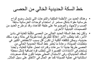 ‫الحصى‬ ‫من‬ ‫الخالي‬ ‫الحديدية‬ ‫السكة‬ ‫خط‬
•‫ألو‬ ‫وضع‬ ‫تشمل‬ ‫التي‬ ‫والتنوعات‬ ‫الملكية‬ ‫األنظمة‬ ‫من‬ ‫العديد‬ ‫وهناك‬‫اح‬
‫خرسانية‬‫مقواة‬‫سا‬ ‫الخرسانية‬ ‫الوحدات‬ ‫استخدام‬ ‫أو‬ ‫مستمر‬ ٍ‫ل‬‫بشك‬‫بقة‬
‫العديد‬ ‫طرح‬ ‫تم‬ ‫وقد‬ ،‫القاعدة‬ ‫طبقة‬ ‫على‬ ‫والموضوعة‬ ‫واإلجهاد‬ ‫الصب‬‫من‬
‫التصميمات‬‫التبديلية‬‫األخرى‬.
•‫ل‬ ‫ا‬ً‫ف‬ِ‫ـ‬ّ‫ل‬َ‫ك‬ُ‫م‬ ‫الحصى‬ ‫من‬ ‫الخالي‬ ‫الحديد‬ ‫السكة‬ ‫خط‬ ‫عد‬ُ‫ي‬ ‫ولكن‬‫بادئ‬ ‫في‬ ‫لغاية‬
‫وجود‬ ‫حالة‬ ‫في‬ ‫طويلة‬ ‫لمدة‬ ‫للطريق‬ ‫ا‬ً‫ق‬‫إغال‬ ‫األمر‬ ‫يتطلب‬ ‫كما‬ ،‫األمر‬‫سكك‬
‫االنخفاض‬ ‫بسبب‬ ‫أقل‬ ‫تكون‬ ‫أن‬ ‫الكلية‬ ‫لتكلفته‬ ‫ويمكن‬ ،‫حديدية‬‫في‬ ‫الكبير‬
‫الخال‬ ‫الحديدية‬ ‫السكة‬ ‫خط‬ ‫عتبر‬ُ‫ي‬ ‫ما‬ ً‫ة‬‫وعاد‬ ،‫الصيانة‬ ‫متطلبات‬‫من‬ ‫ي‬
‫وأي‬ ،‫للغاية‬ ‫عالية‬ ‫تحمل‬ ‫وقدرات‬ ‫سرعات‬ ‫ذا‬ ‫ًا‬‫د‬‫جدي‬ ‫ا‬ً‫ق‬‫طري‬ ‫الحصى‬‫ا‬ً‫ض‬
‫قوة‬ ‫تتطلب‬ ‫التي‬ ‫القصيرة‬ ‫االمتدادات‬ ‫في‬ ‫م‬َ‫د‬‫ستخ‬ُ‫ي‬‫إضافية‬(‫محطة‬ ‫مثل‬
‫الحديدية‬ ‫السكك‬)‫صع‬ ‫هناك‬ ‫تكون‬ ‫حينما‬ ‫المحلي‬ ‫االستبدال‬ ‫وفي‬ ،‫وبات‬
‫س‬ ‫على‬ ‫األنفاق‬ ‫في‬ ‫الحال‬ ‫هو‬ ‫كما‬ ‫الصيانة‬ ‫عملية‬ ‫في‬ ‫استثنائية‬‫المثال‬ ‫بيل‬.
 