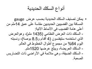 ‫الحديدية‬ ‫السكك‬ ‫أنواع‬
•‫عرض‬ ‫بحسب‬ ‫الحديدية‬ ‫السكك‬ ‫تصنيف‬ ‫يمكن‬gauge
‫الحديديين‬ ‫القضيبين‬ ‫بين‬ ‫المسافة‬‫مقاسة‬‫عمق‬ ‫على‬14‫ملم‬‫من‬
‫األنماط‬ ‫في‬ ‫القضيب‬ ‫هامة‬ ‫أعلى‬‫اآلتية‬:
-‫العرض‬ ‫ذات‬ ‫السكك‬‫النظامي‬(1435‫ملم‬)،‫وهوالعرض‬
‫استخدمه‬ ‫الذي‬‫ستيفنسون‬(4‫أقدام‬‫و‬8.5‫بوصة‬)‫ونسبته‬ ،
‫اليوم‬64%‫في‬ ‫الخطوط‬ ‫أطوال‬ ‫مجموع‬ ‫من‬‫العالم‬.
-‫عرضها‬ ‫ويبلغ‬ ،‫العريضة‬ ‫السكك‬1520‫ملم‬.
-‫التضار‬ ‫ذات‬ ‫األراضي‬ ‫في‬ ‫مالئمة‬ ‫وهي‬ ،‫الضيقة‬ ‫السكك‬‫يس‬
‫الصعبة‬.
 