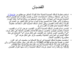 ‫القضبان‬
•‫الفوالذ‬ ً‫ة‬‫عاد‬ ‫الحديثة‬ ‫الحديدية‬ ‫السكك‬ ‫خطوط‬ ‫تستخدم‬‫المدلفن‬‫مع‬‫مقطع‬‫من‬‫عار‬‫ضة‬I
،‫متماثلة‬ ‫غير‬ ‫دائرية‬‫األخرى‬ ‫االستخدامات‬ ‫وبخالف‬‫للحديد‬‫قض‬ ‫عد‬ُ‫ت‬ ،‫والفوالذ‬‫السكك‬ ‫بان‬
‫إلى‬ ً‫ة‬‫معرض‬ ‫الحديدية‬‫إجهادات‬‫عالية‬ ‫فوالذية‬ ‫سبائك‬ ‫من‬ ‫تصنيعها‬ ‫ويجب‬ ‫عالية‬‫الجودة‬.
‫الحد‬ ‫من‬ ‫التغيير‬ ‫ذلك‬ ‫في‬ ‫بما‬ ،‫المواد‬ ‫جودة‬ ‫لتحسين‬ ‫عدة‬ ‫ًا‬‫د‬‫عقو‬ ‫األمر‬ ‫ويستغرق‬‫إلى‬ ‫يد‬
‫خ‬ ‫استطاعت‬ ،‫أثقل‬ ‫الحديدية‬ ‫السكك‬ ‫أعمال‬ ‫وباقي‬ ‫القضبان‬ ‫كانت‬ ‫وكلما‬ ،‫الفوالذ‬‫طوط‬
‫وأسرع‬ ‫أثقل‬ ‫قطارات‬ ‫حمل‬ ‫الحديدية‬ ‫السكك‬.
•‫األخرى‬ ‫الحديدية‬ ‫السكك‬ ‫قضبان‬ ‫نماذج‬ ‫تتضمن‬:‫الرأس؛‬ ‫عريض‬ ‫القضيب‬‫والقض‬‫يب‬
‫المخدد‬‫؛‬‫وقضيب‬‫فيجنول‬('‫مسطح‬ ‫قضيب‬‫القاعدة‬')‫؛‬‫والقضيب‬‫المشفه‬‫شكل‬ ‫على‬‫حر‬‫ف‬
"‫تي‬"‫وقضيب‬ ‫؛‬‫الجسر‬(‫شكل‬ ‫على‬ ‫القضيب‬ ‫عن‬ ‫مأخوذ‬‫حرف‬"‫يو‬"‫ف‬ ‫م‬َ‫د‬‫ستخ‬ُ‫م‬‫ال‬‫ي‬‫خط‬
‫الخشبية؛‬ ‫العوارض‬ ‫ذي‬ ‫الحديد‬ ‫السكة‬‫وقضيب‬‫بارلو‬‫شكل‬ ‫على‬‫حرف‬"‫في‬"
‫معكوس‬)‫؛‬‫والقضيب‬‫المخدد‬.
•‫القر‬ ‫آخر‬ ‫إلى‬ ‫منتصف‬ ‫من‬ ‫الشمالية‬ ‫أمريكا‬ ‫في‬ ‫الحديدية‬ ‫السكك‬ ‫خطوط‬ ‫استخدمت‬‫ن‬
‫طولها‬ ‫يبلغ‬ ‫ا‬ً‫ب‬‫قضي‬ ‫العشرين‬39‫قدم‬(11.89‫م‬)‫وإلى‬ ‫من‬ ‫بسهولة‬ ‫حملها‬ ‫يمكن‬ ‫حتى‬ ‫وذلك‬
‫العمل‬ ‫موقع‬‫فيعربات‬‫السكة‬‫الحديدية‬(‫مفتوحة‬ ‫عربات‬)‫ا‬ً‫ب‬‫غال‬ ‫طولها‬ ‫يبلغ‬40‫قدم‬
(12.2‫م‬)‫القضبان‬ ‫أطوال‬ ‫معها‬ ‫زادت‬ ،‫الحديدية‬ ‫السكك‬ ‫عربات‬ ‫أحجام‬ ‫زادت‬ ‫وكلما‬.
 