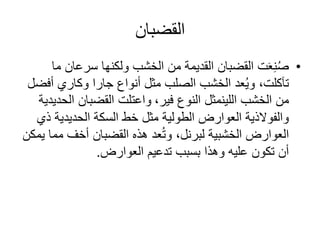 ‫القضبان‬
•‫سرعان‬ ‫ولكنها‬ ‫الخشب‬ ‫من‬ ‫القديمة‬ ‫القضبان‬ ‫ت‬َ‫ع‬ِ‫ن‬ُ‫ص‬‫ما‬
‫عد‬ُ‫ي‬‫و‬ ،‫تآكلت‬‫الصلب‬ ‫الخشب‬‫أنواع‬ ‫مثل‬‫أف‬ ‫وكاري‬ ‫جارا‬‫ضل‬
‫من‬‫الخشب‬‫اللينمثل‬‫النوع‬‫فير‬،‫ال‬ ‫القضبان‬ ‫واعتلت‬‫حديدية‬
‫ذ‬ ‫الحديدية‬ ‫السكة‬ ‫خط‬ ‫مثل‬ ‫الطولية‬ ‫العوارض‬ ‫والفوالذية‬‫ي‬
‫الخشبية‬ ‫العوارض‬‫لبرنل‬‫م‬ ‫أخف‬ ‫القضبان‬ ‫هذه‬ ‫عد‬ُ‫ت‬‫و‬ ،‫يمكن‬ ‫ما‬
‫العوارض‬ ‫تدعيم‬ ‫بسبب‬ ‫وهذا‬ ‫عليه‬ ‫تكون‬ ‫أن‬.
 