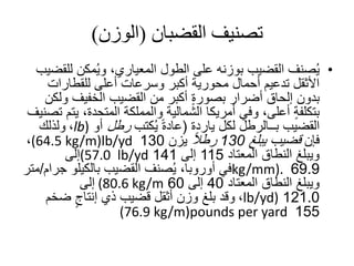 ‫تصنيف‬‫القضبان‬(‫الوزن‬)
•‫ل‬ ‫مكن‬ُ‫ي‬‫و‬ ،‫المعياري‬ ‫الطول‬ ‫على‬ ‫بوزنه‬ ‫القضيب‬ ‫صنف‬ُ‫ي‬‫لقضيب‬
‫للقطارات‬ ‫أعلى‬ ‫وسرعات‬ ‫أكبر‬ ‫محورية‬ ‫أحمال‬ ‫تدعيم‬ ‫األثقل‬
‫و‬ ‫الخفيف‬ ‫القضيب‬ ‫من‬ ‫أكبر‬ ٍ‫ة‬‫بصور‬ ‫أضرار‬ ‫إلحاق‬ ‫بدون‬‫لكن‬
‫ي‬ ،‫المتحدة‬ ‫والمملكة‬ ‫الشمالية‬ ‫أمريكا‬ ‫وفي‬ ،‫أعلى‬ ٍ‫ة‬‫بتكلف‬‫تصنيف‬ ‫تم‬
‫القضيب‬‫بــالرطل‬‫لكل‬‫ياردة‬(‫كتب‬ُ‫ي‬ ً‫ة‬‫عاد‬‫رطل‬‫أو‬lb)،‫ولذلك‬
‫فإن‬‫يبلغ‬ ‫قضيب‬130ً‫ال‬‫رط‬‫يزن‬130lb/yd(64.5 kg/m)،
‫المعتاد‬ ‫النطاق‬ ‫ويبلغ‬115‫إلى‬141lb/yd(57.0‫إلى‬
69.9kg/mm).‫ج‬ ‫بالكيلو‬ ‫القضيب‬ ‫صنف‬ُ‫ي‬ ،‫أوروبا‬ ‫في‬‫رام‬/‫متر‬
‫المعتاد‬ ‫النطاق‬ ‫ويبلغ‬40‫إلى‬60kg/m(80.6‫إلى‬
121.0lb/yd)،‫ضخم‬ ٍ‫إنتاج‬ ‫ذي‬ ‫قضيب‬ ‫أثقل‬ ‫وزن‬ ‫بلغ‬ ‫وقد‬
155pounds per yard(76.9 kg/m)
 