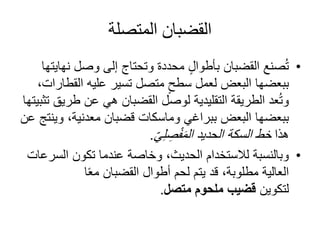 ‫المتصلة‬ ‫القضبان‬
•‫ن‬ ‫وصل‬ ‫إلى‬ ‫وتحتاج‬ ‫محددة‬ ٍ‫ل‬‫بأطوا‬ ‫القضبان‬ ‫صنع‬ُ‫ت‬‫هايتها‬
‫ببعضها‬‫الق‬ ‫عليه‬ ‫تسير‬ ‫متصل‬ ٍ‫سطح‬ ‫لعمل‬ ‫البعض‬،‫طارات‬
‫طر‬ ‫عن‬ ‫هي‬ ‫القضبان‬ ‫لوصل‬ ‫التقليدية‬ ‫الطريقة‬ ‫عد‬ُ‫ت‬‫و‬‫تثبيتها‬ ‫يق‬
‫ببعضها‬‫و‬ ،‫معدنية‬ ‫قضبان‬ ‫وماسكات‬ ‫ببراغي‬ ‫البعض‬‫عن‬ ‫ينتج‬
‫هذا‬ّ‫ي‬ِ‫ل‬ ِ‫ص‬ْ‫ف‬َ‫م‬‫ال‬ ‫الحديد‬ ‫السكة‬ ‫خط‬.
•‫الس‬ ‫تكون‬ ‫عندما‬ ‫وخاصة‬ ،‫الحديث‬ ‫لالستخدام‬ ‫وبالنسبة‬‫رعات‬
‫ا‬ً‫ع‬‫م‬ ‫القضبان‬ ‫أطوال‬ ‫لحم‬ ‫يتم‬ ‫قد‬ ،‫مطلوبة‬ ‫العالية‬
‫لتكوين‬‫متصل‬ ‫ملحوم‬ ‫قضيب‬.
 