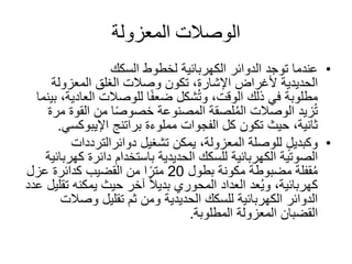 ‫المعزولة‬ ‫الوصًلت‬
•‫توجد‬ ‫عندما‬‫السكك‬ ‫لخطوط‬ ‫الكهربائية‬ ‫الدوائر‬
‫الحديدية‬‫ألغراض‬‫المعزولة‬ ‫الغلق‬ ‫وصالت‬ ‫تكون‬ ،‫اإلشارة‬
‫العاد‬ ‫للوصالت‬ ‫ا‬ً‫ف‬‫ضع‬ ‫شكل‬ُ‫ت‬‫و‬ ،‫الوقت‬ ‫ذلك‬ ‫في‬ ‫مطلوبة‬‫بينما‬ ،‫ية‬
‫القوة‬ ‫من‬ ‫ا‬ً‫ص‬‫خصو‬ ‫المصنوعة‬ ‫لصقة‬ُ‫م‬‫ال‬ ‫الوصالت‬ ‫زيد‬ُ‫ت‬‫مرة‬
‫مملوءة‬ ‫الفجوات‬ ‫كل‬ ‫تكون‬ ‫حيث‬ ،‫ثانية‬‫براتنج‬‫اإليبوكس‬‫ي‬.
•‫تشغيل‬ ‫يمكن‬ ،‫المعزولة‬ ‫للوصلة‬ ٍ‫ل‬‫وكبدي‬‫دوائرالترددات‬
‫الصوتية‬‫باستخدام‬ ‫الحديدية‬ ‫للسكك‬ ‫الكهربائية‬‫ك‬ ‫دائرة‬‫هربائية‬
‫مضبوطة‬ ‫قفلة‬ُ‫م‬‫بطول‬ ‫مكونة‬20‫عزل‬ ‫كدائرة‬ ‫القضيب‬ ‫من‬ ‫ا‬ً‫متر‬
‫عد‬ُ‫ي‬‫و‬ ،‫كهربائية‬‫المحوري‬ ‫العداد‬‫ت‬ ‫يمكنه‬ ‫حيث‬ ‫آخر‬ ً‫ال‬‫بدي‬‫عدد‬ ‫قليل‬
‫وصال‬ ‫تقليل‬ ‫ثم‬ ‫ومن‬ ‫الحديدية‬ ‫للسكك‬ ‫الكهربائية‬ ‫الدوائر‬‫ت‬
‫المطلوبة‬ ‫المعزولة‬ ‫القضبان‬.
 