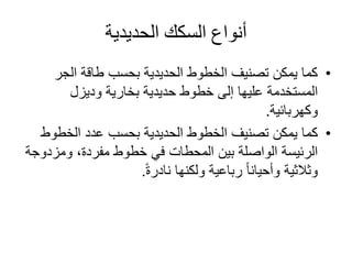 ‫الحديدية‬ ‫السكك‬ ‫أنواع‬
•‫الجر‬ ‫طاقة‬ ‫بحسب‬ ‫الحديدية‬ ‫الخطوط‬ ‫تصنيف‬ ‫يمكن‬ ‫كما‬
‫بخارية‬ ‫حديدية‬ ‫خطوط‬ ‫إلى‬ ‫عليها‬ ‫المستخدمة‬‫وديزل‬
‫وكهربائية‬.
•‫كما‬‫الخطو‬ ‫عدد‬ ‫بحسب‬ ‫الحديدية‬ ‫الخطوط‬ ‫تصنيف‬ ‫يمكن‬‫ط‬
‫ومزد‬ ،‫مفردة‬ ‫خطوط‬ ‫في‬ ‫المحطات‬ ‫بين‬ ‫الواصلة‬ ‫الرئيسة‬‫وجة‬
ً‫ة‬‫نادر‬ ‫ولكنها‬ ‫رباعية‬ ً‫ا‬‫وأحيان‬ ‫وثالثية‬.
 