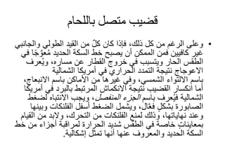 ‫باللحام‬ ‫متصل‬ ‫قضيب‬
•‫والج‬ ‫الطولي‬ ‫القيد‬ ‫من‬ ٌ‫ل‬‫ك‬ ‫كان‬ ‫فإذا‬ ،‫ذلك‬ ‫كل‬ ‫من‬ ‫الرغم‬ ‫وعلى‬‫انبي‬
‫ع‬ُ‫م‬ ‫الحديد‬ ‫السكة‬ ‫خط‬ ‫يصبح‬ ‫أن‬ ‫الممكن‬ ‫فمن‬ ‫كافيين‬ ‫غير‬‫في‬ ‫ا‬ً‫ج‬ َّ‫و‬
‫عر‬ُ‫ي‬‫و‬ ،‫مساره‬ ‫عن‬ ‫القطار‬ ‫خروج‬ ‫في‬ ‫ويتسبب‬ ‫الحار‬ ‫الطقس‬‫ف‬
‫الشمالية‬ ‫أمريكا‬ ‫في‬ ‫الحراري‬ ‫التمدد‬ ‫نتيجة‬ ‫االعوجاج‬
‫باسم‬‫االنب‬ ‫باسم‬ ‫األماكن‬ ‫من‬ ‫غيرها‬ ‫وفي‬ ،‫الشمسي‬ ‫االلتواء‬،‫عاج‬
‫في‬ ‫بالبرد‬ ‫المرتبط‬ ‫االنكماش‬ ‫نتيجة‬ ‫القضيب‬ ‫انكسار‬ ‫أما‬‫أمريكا‬
‫باسم‬ ‫عرف‬ُ‫ي‬‫ف‬ ‫الشمالية‬‫المنفصل‬ ‫الجزء‬‫االنتبا‬ ‫ويجب‬ ،‫لضغط‬ ‫ه‬
‫الصابورة‬‫أسفل‬ ‫الضغط‬ ‫ويشمل‬ ،‫ال‬َّ‫ع‬‫ف‬ ٍ‫ل‬‫بشك‬‫الفلن‬‫كات‬‫وبينها‬
‫لمنع‬ ‫وذلك‬ ،‫نهاياتها‬ ‫وعند‬‫الفلنكات‬‫ا‬ ‫من‬ ‫والبد‬ ،‫التحرك‬ ‫من‬‫لقيام‬
‫م‬ ‫أجزاء‬ ‫لمراقبة‬ ‫الحرارة‬ ‫شديد‬ ‫الطقس‬ ‫في‬ ‫خاصة‬ ٍ‫ت‬‫بمعاينا‬‫خط‬ ‫ن‬
‫إشكالية‬ ‫تمثل‬ ‫أنها‬ ‫عنها‬ ‫والمعروف‬ ‫الحديد‬ ‫السكة‬.
 