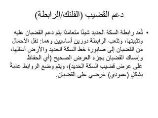 ‫دعم‬‫القضيب‬(‫الفلنك‬/‫الرابطة‬)
•‫الحديد‬ ‫السكة‬ ‫رابطة‬ ‫عد‬ُ‫ت‬‫ال‬ ‫دعم‬ ‫يتم‬ ‫ًا‬‫د‬‫متعام‬ ‫ا‬ً‫ئ‬‫شي‬‫عليه‬ ‫قضبان‬
‫وهما‬ ‫أساسيين‬ ‫دورين‬ ‫الرابطة‬ ‫وتلعب‬ ،‫وتثبيتها‬:‫نقل‬‫األحمال‬
‫إلى‬ ‫القضبان‬ ‫من‬‫صابورة‬‫الحديد‬ ‫السكة‬ ‫خط‬‫أس‬ ‫واألرض‬،‫فلها‬
‫العرض‬ ‫بجزء‬ ‫القضبان‬ ‫وإمساك‬‫الصحيح‬(‫الحفاظ‬ ‫أي‬
‫على‬‫الحديد‬ ‫السكة‬ ‫قضيب‬ ‫عرض‬)‫الروابط‬ ‫وضع‬ ‫ويتم‬ ،ً‫ة‬‫عام‬
ٍ‫ل‬‫بشك‬(‫عمودي‬)‫القضبان‬ ‫على‬ ‫رضي‬َ‫ع‬.
 