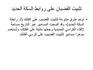 ‫الح‬ ‫السكة‬ ‫روابط‬ ‫على‬ ‫القضبان‬ ‫تثبيت‬‫ديد‬
•‫على‬ ‫القضيب‬ ‫لتثبيت‬ ‫متنوعة‬ ‫طرق‬ ‫توجد‬‫الفلنك‬(‫أ‬‫رابطة‬ ‫و‬
‫الحديد‬ ‫السكة‬)‫مس‬ ‫التاريخ‬ ‫عبر‬ ‫المسامير‬ ‫أفسحت‬ ‫وقد‬ ،ً‫ة‬‫اح‬
‫على‬ ‫ثبتة‬ُ‫م‬ ‫وجعلها‬ ‫الحديدية‬ ‫الكراسي‬ ‫إللقاء‬‫الفلنك‬‫ستخدم‬ُ‫ت‬‫و‬ ،
‫كرسي‬ ‫على‬ ‫القضيب‬ ‫لتثبيت‬ ‫مسامير‬ ‫ا‬ً‫مؤخر‬‫الفلن‬‫ك‬.
 