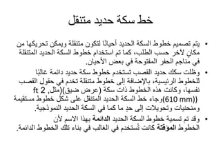 ‫متنقل‬ ‫حديد‬ ‫سكة‬ ‫خط‬
•‫ويمكن‬ ‫متنقلة‬ ‫لتكون‬ ‫ا‬ً‫ن‬‫أحيا‬ ‫الحديد‬ ‫السكة‬ ‫خطوط‬ ‫تصميم‬ ‫يتم‬‫من‬ ‫تحريكها‬
‫المت‬ ‫الحديد‬ ‫السكة‬ ‫خطوط‬ ‫استخدام‬ ‫تم‬ ‫كما‬ ،‫الطلب‬ ‫حسب‬ ‫آلخر‬ ٍ‫مكان‬‫نقلة‬
‫األحيان‬ ‫بعض‬ ‫في‬ ‫المفتوحة‬ ‫الحفر‬ ‫مناجم‬ ‫في‬.
•‫ا‬ً‫ب‬‫غال‬ ‫دائمة‬ ‫حديد‬ ‫سكة‬ ‫خطوط‬ ‫تستخدم‬ ‫القصب‬ ‫حديد‬ ‫سكك‬ ‫وظلت‬
‫حقول‬ ‫في‬ ‫تخدم‬ ‫متنقلة‬ ‫خطوط‬ ‫إلى‬ ‫باإلضافة‬ ،‫الرئيسية‬ ‫للخطوط‬‫القصب‬
‫ذات‬ ‫الخطوط‬ ‫هذه‬ ‫وكانت‬ ،‫نفسها‬‫سكة‬(‫ضيق‬ ‫عرض‬)(‫مثل‬,2ft
(610 mm))‫مست‬ ‫خطوط‬ ‫شكل‬ ‫على‬ ‫المتنقل‬ ‫الحديد‬ ‫السكة‬ ‫خط‬ ‫وجاء‬‫قيمة‬
‫النموذجية‬ ‫الحديد‬ ‫السكة‬ ‫في‬ ‫كما‬ ‫ما‬ ٍ‫د‬‫ح‬ ‫إلى‬ ‫وتحويالت‬ ‫ومنحنيات‬.
•‫الحديد‬ ‫السكة‬ ‫خطوط‬ ‫تسمية‬ ‫تم‬ ‫وقد‬‫الدائمة‬‫ألن‬ ‫االسم‬ ‫بهذا‬
‫الخطوط‬‫المؤقتة‬‫الخط‬ ‫تلك‬ ‫بناء‬ ‫في‬ ‫الغالب‬ ‫في‬ ‫ستخدم‬ُ‫ت‬ ‫كانت‬‫الدائمة‬ ‫وط‬.
 